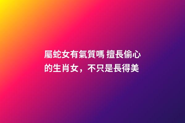 屬蛇女有氣質嗎 擅長偷心的生肖女，不只是長得美-第1張-觀點-玄機派